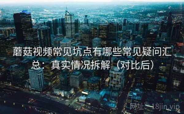 蘑菇视频常见坑点有哪些常见疑问汇总：真实情况拆解（对比后）