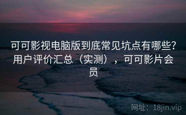 可可影视电脑版到底常见坑点有哪些？用户评价汇总（实测），可可影片会员