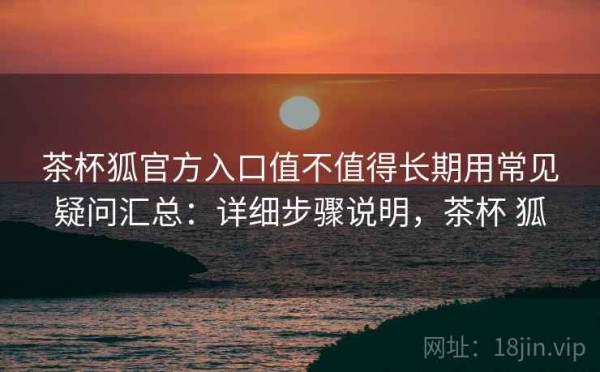 茶杯狐官方入口值不值得长期用常见疑问汇总：详细步骤说明，茶杯 狐