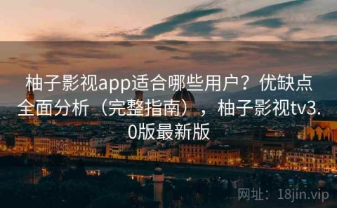 柚子影视app适合哪些用户？优缺点全面分析（完整指南），柚子影视tv3.0版最新版