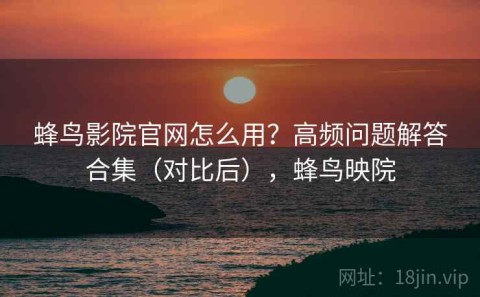 蜂鸟影院官网怎么用？高频问题解答合集（对比后），蜂鸟映院