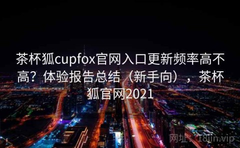 茶杯狐cupfox官网入口更新频率高不高？体验报告总结（新手向），茶杯狐官网2021