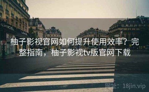 柚子影视官网如何提升使用效率？完整指南，柚子影视tv版官网下载