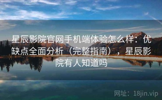 星辰影院官网手机端体验怎么样：优缺点全面分析（完整指南），星辰影院有人知道吗
