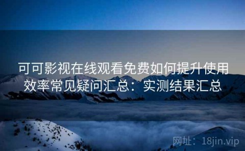 可可影视在线观看免费如何提升使用效率常见疑问汇总：实测结果汇总