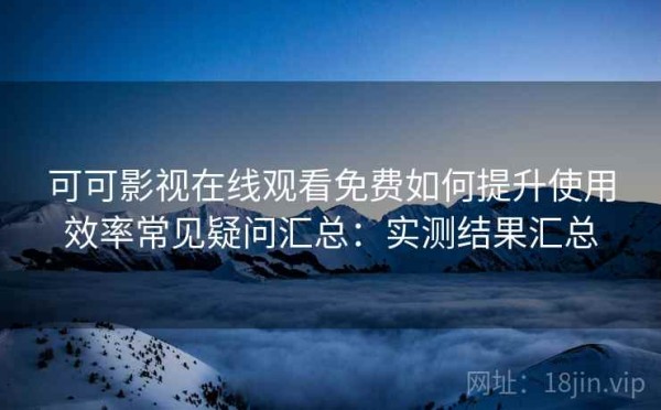 可可影视在线观看免费如何提升使用效率常见疑问汇总：实测结果汇总