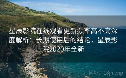 星辰影院在线观看更新频率高不高深度解析：长期使用后的结论，星辰影院2020年全新