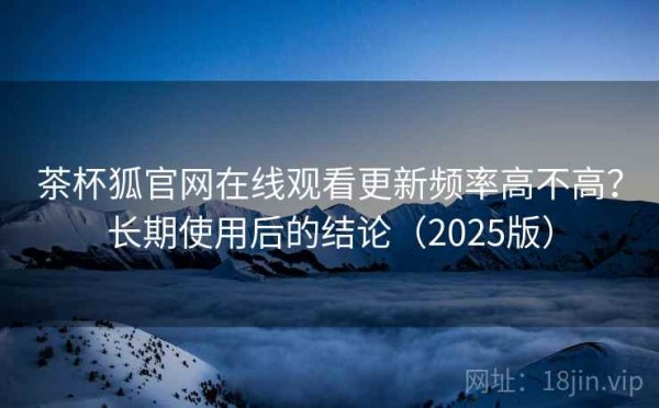 茶杯狐官网在线观看更新频率高不高？长期使用后的结论（2025版）