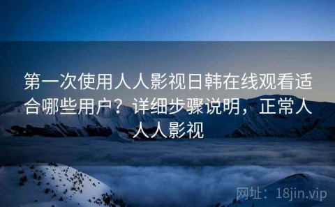 第一次使用人人影视日韩在线观看适合哪些用户？详细步骤说明，正常人人人影视