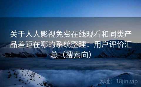 关于人人影视免费在线观看和同类产品差距在哪的系统整理：用户评价汇总（搜索向）