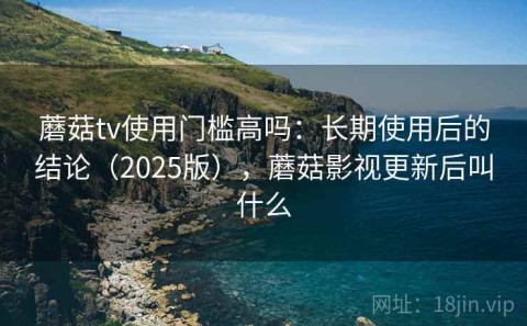 蘑菇tv使用门槛高吗：长期使用后的结论（2025版），蘑菇影视更新后叫什么