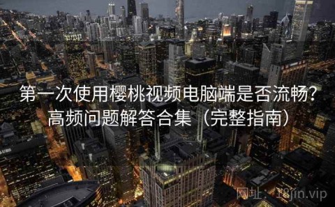 第一次使用樱桃视频电脑端是否流畅？高频问题解答合集（完整指南）