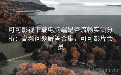 可可影视下载电脑端是否流畅实测分析：高频问题解答合集，可可影片会员