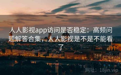 人人影视app访问是否稳定：高频问题解答合集，人人影视是不是不能看了