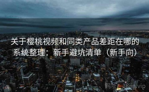 关于樱桃视频和同类产品差距在哪的系统整理：新手避坑清单（新手向）