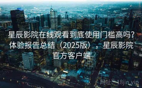 星辰影院在线观看到底使用门槛高吗？体验报告总结（2025版），星辰影院官方客户端