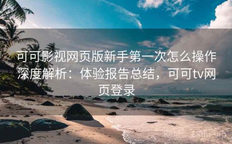 可可影视网页版新手第一次怎么操作深度解析：体验报告总结，可可tv网页登录
