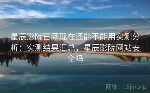 星辰影院官网现在还能不能用实测分析：实测结果汇总，星辰影院网站安全吗