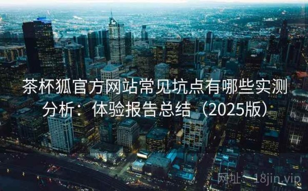 茶杯狐官方网站常见坑点有哪些实测分析：体验报告总结（2025版）