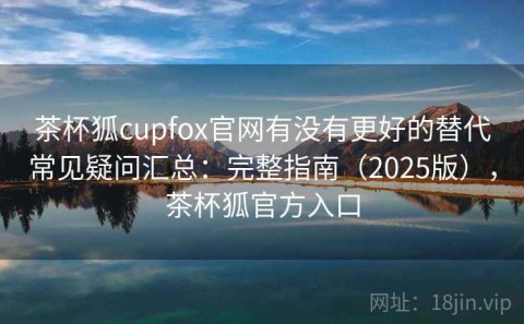 茶杯狐cupfox官网有没有更好的替代常见疑问汇总：完整指南（2025版），茶杯狐官方入口