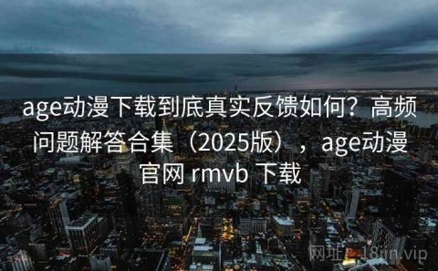 age动漫下载到底真实反馈如何？高频问题解答合集（2025版），age动漫官网 rmvb 下载