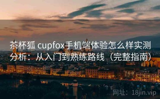 茶杯狐 cupfox手机端体验怎么样实测分析：从入门到熟练路线（完整指南）