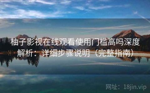 柚子影视在线观看使用门槛高吗深度解析：详细步骤说明（完整指南）