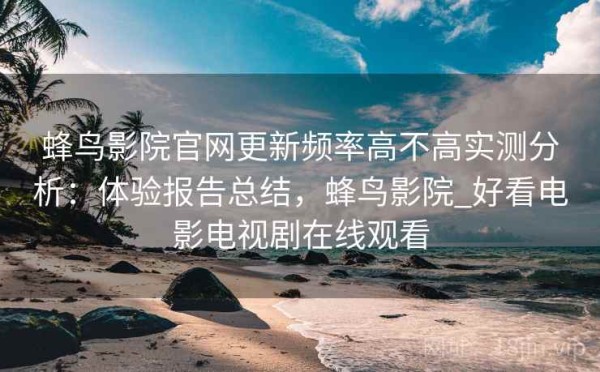 蜂鸟影院官网更新频率高不高实测分析：体验报告总结，蜂鸟影院_好看电影电视剧在线观看
