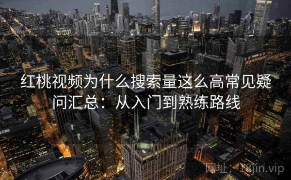红桃视频为什么搜索量这么高常见疑问汇总：从入门到熟练路线