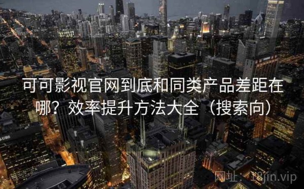 可可影视官网到底和同类产品差距在哪？效率提升方法大全（搜索向）