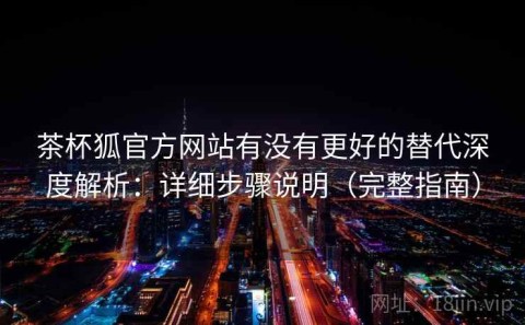 茶杯狐官方网站有没有更好的替代深度解析：详细步骤说明（完整指南）