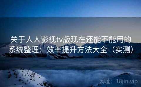 关于人人影视tv版现在还能不能用的系统整理：效率提升方法大全（实测）