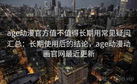 age动漫官方值不值得长期用常见疑问汇总：长期使用后的结论，age动漫动画官网最近更新