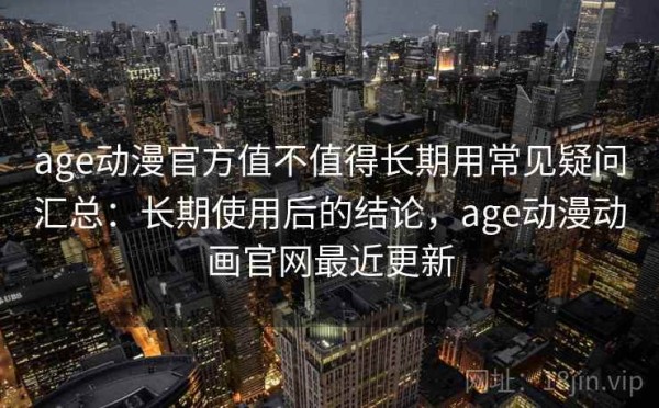 age动漫官方值不值得长期用常见疑问汇总：长期使用后的结论，age动漫动画官网最近更新