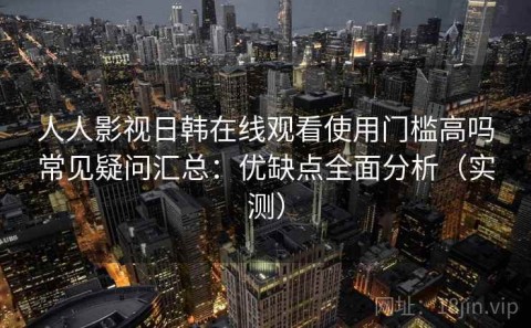 人人影视日韩在线观看使用门槛高吗常见疑问汇总：优缺点全面分析（实测）