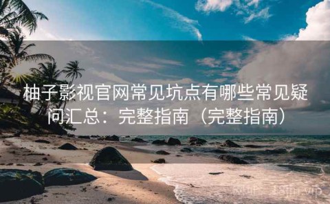 柚子影视官网常见坑点有哪些常见疑问汇总：完整指南（完整指南）