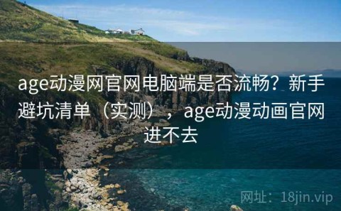 age动漫网官网电脑端是否流畅？新手避坑清单（实测），age动漫动画官网进不去