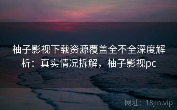 柚子影视下载资源覆盖全不全深度解析：真实情况拆解，柚子影视pc