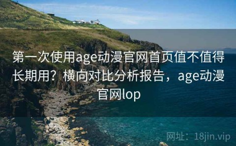 第一次使用age动漫官网首页值不值得长期用？横向对比分析报告，age动漫官网lop