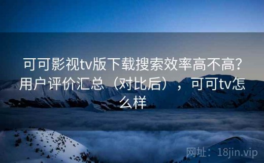 可可影视tv版下载搜索效率高不高？用户评价汇总（对比后），可可tv怎么样