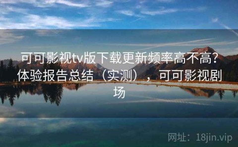 可可影视tv版下载更新频率高不高？体验报告总结（实测），可可影视剧场