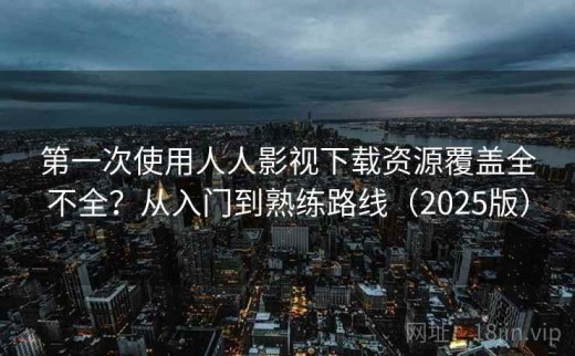 第一次使用人人影视下载资源覆盖全不全？从入门到熟练路线（2025版）