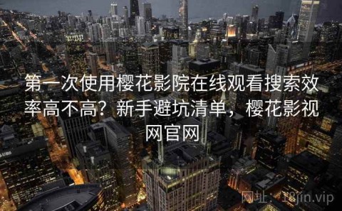 第一次使用樱花影院在线观看搜索效率高不高？新手避坑清单，樱花影视网官网