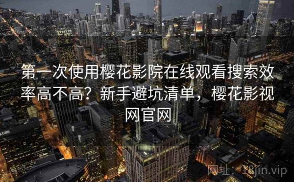 第一次使用樱花影院在线观看搜索效率高不高？新手避坑清单，樱花影视网官网