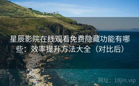 星辰影院在线观看免费隐藏功能有哪些：效率提升方法大全（对比后）