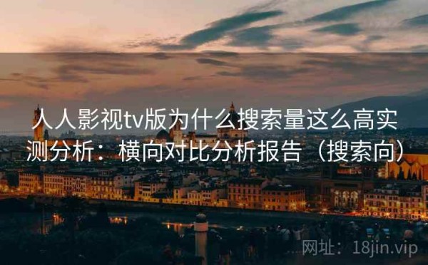 人人影视tv版为什么搜索量这么高实测分析：横向对比分析报告（搜索向）