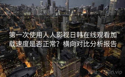 第一次使用人人影视日韩在线观看加载速度是否正常？横向对比分析报告