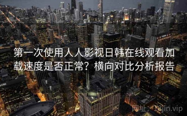 第一次使用人人影视日韩在线观看加载速度是否正常？横向对比分析报告