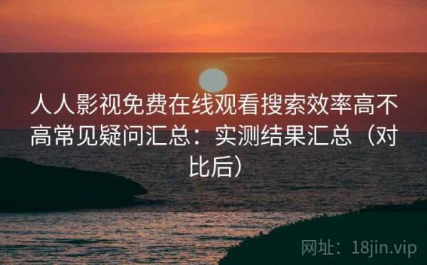 人人影视免费在线观看搜索效率高不高常见疑问汇总：实测结果汇总（对比后）