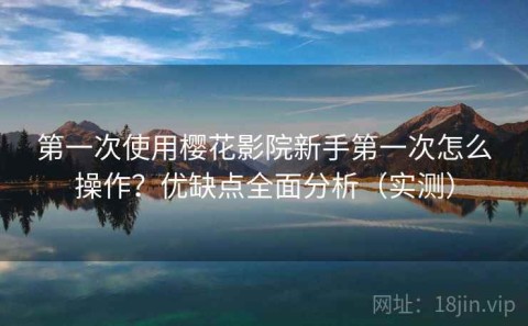第一次使用樱花影院新手第一次怎么操作？优缺点全面分析（实测）